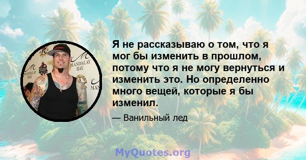 Я не рассказываю о том, что я мог бы изменить в прошлом, потому что я не могу вернуться и изменить это. Но определенно много вещей, которые я бы изменил.