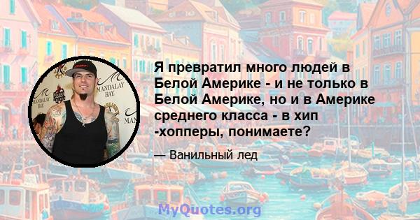 Я превратил много людей в Белой Америке - и не только в Белой Америке, но и в Америке среднего класса - в хип -хопперы, понимаете?