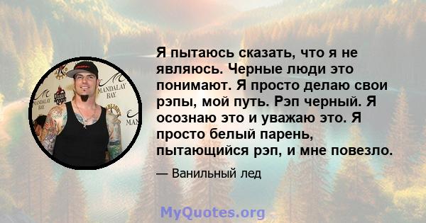 Я пытаюсь сказать, что я не являюсь. Черные люди это понимают. Я просто делаю свои рэпы, мой путь. Рэп черный. Я осознаю это и уважаю это. Я просто белый парень, пытающийся рэп, и мне повезло.