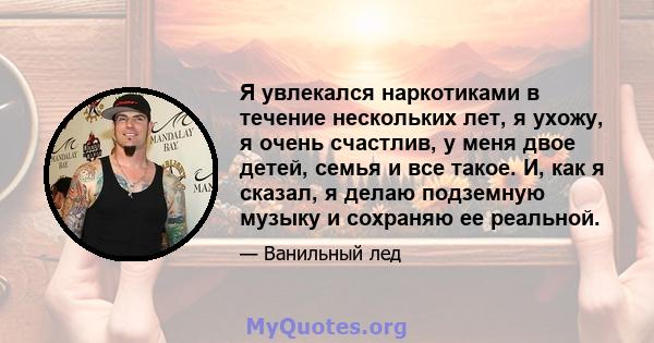 Я увлекался наркотиками в течение нескольких лет, я ухожу, я очень счастлив, у меня двое детей, семья и все такое. И, как я сказал, я делаю подземную музыку и сохраняю ее реальной.