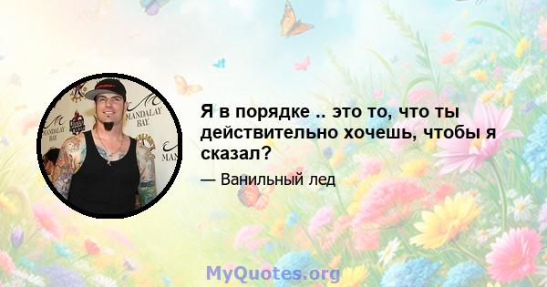 Я в порядке .. это то, что ты действительно хочешь, чтобы я сказал?