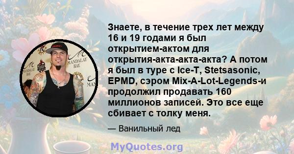 Знаете, в течение трех лет между 16 и 19 годами я был открытием-актом для открытия-акта-акта-акта? А потом я был в туре с Ice-T, Stetsasonic, EPMD, сэром Mix-A-Lot-Legends-и продолжил продавать 160 миллионов записей.