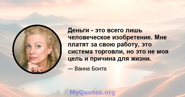 Деньги - это всего лишь человеческое изобретение. Мне платят за свою работу, это система торговли, но это не моя цель и причина для жизни.