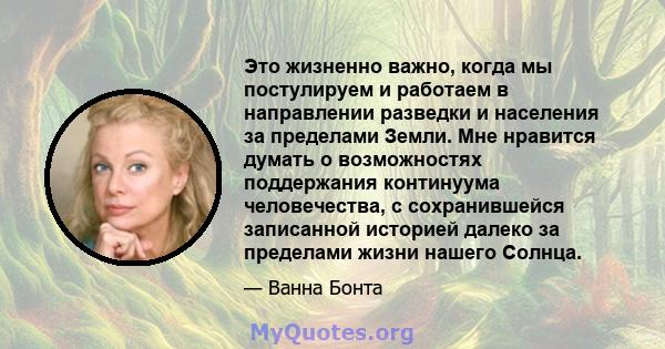 Это жизненно важно, когда мы постулируем и работаем в направлении разведки и населения за пределами Земли. Мне нравится думать о возможностях поддержания континуума человечества, с сохранившейся записанной историей