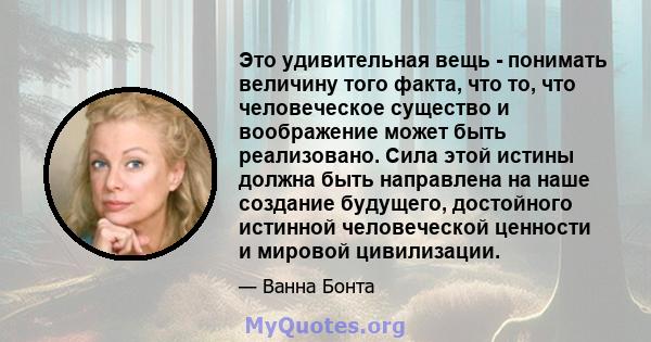 Это удивительная вещь - понимать величину того факта, что то, что человеческое существо и воображение может быть реализовано. Сила этой истины должна быть направлена ​​на наше создание будущего, достойного истинной