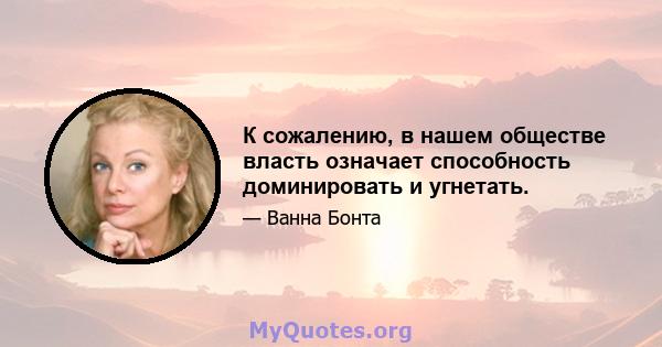 К сожалению, в нашем обществе власть означает способность доминировать и угнетать.