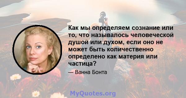 Как мы определяем сознание или то, что называлось человеческой душой или духом, если оно не может быть количественно определено как материя или частица?