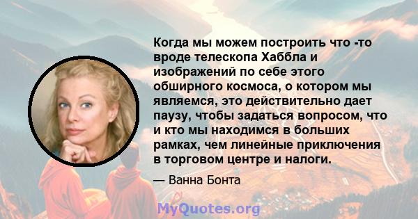 Когда мы можем построить что -то вроде телескопа Хаббла и изображений по себе этого обширного космоса, о котором мы являемся, это действительно дает паузу, чтобы задаться вопросом, что и кто мы находимся в больших