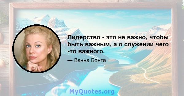 Лидерство - это не важно, чтобы быть важным, а о служении чего -то важного.