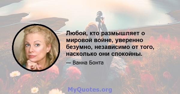 Любой, кто размышляет о мировой войне, уверенно безумно, независимо от того, насколько они спокойны.