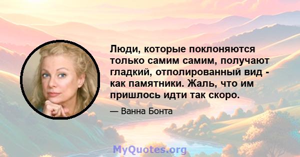 Люди, которые поклоняются только самим самим, получают гладкий, отполированный вид - как памятники. Жаль, что им пришлось идти так скоро.