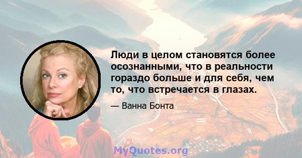 Люди в целом становятся более осознанными, что в реальности гораздо больше и для себя, чем то, что встречается в глазах.