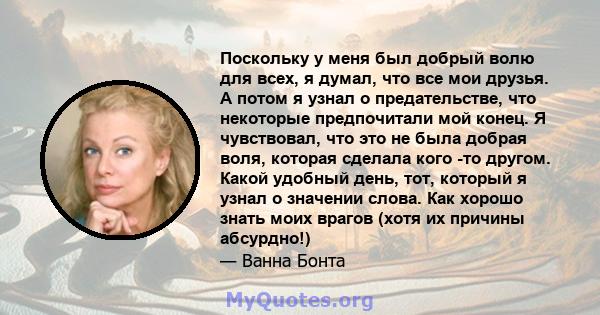 Поскольку у меня был добрый волю для всех, я думал, что все мои друзья. А потом я узнал о предательстве, что некоторые предпочитали мой конец. Я чувствовал, что это не была добрая воля, которая сделала кого -то другом.