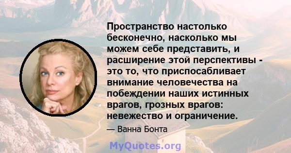 Пространство настолько бесконечно, насколько мы можем себе представить, и расширение этой перспективы - это то, что приспосабливает внимание человечества на побеждении наших истинных врагов, грозных врагов: невежество и 