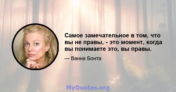 Самое замечательное в том, что вы не правы, - это момент, когда вы понимаете это, вы правы.