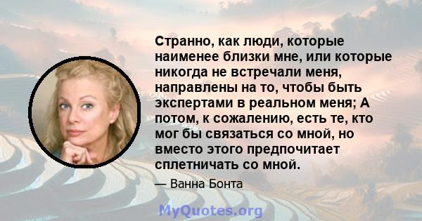 Странно, как люди, которые наименее близки мне, или которые никогда не встречали меня, направлены на то, чтобы быть экспертами в реальном меня; А потом, к сожалению, есть те, кто мог бы связаться со мной, но вместо