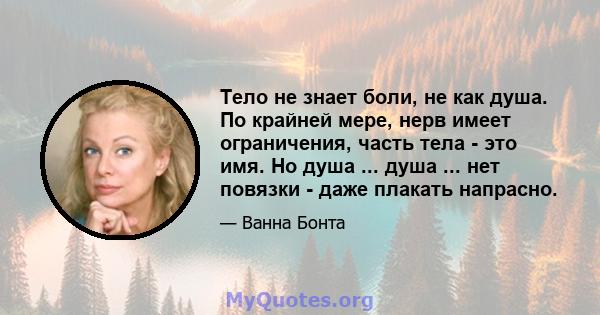 Тело не знает боли, не как душа. По крайней мере, нерв имеет ограничения, часть тела - это имя. Но душа ... душа ... нет повязки - даже плакать напрасно.