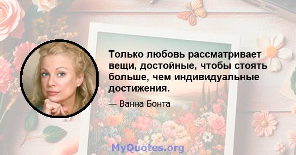 Только любовь рассматривает вещи, достойные, чтобы стоять больше, чем индивидуальные достижения.