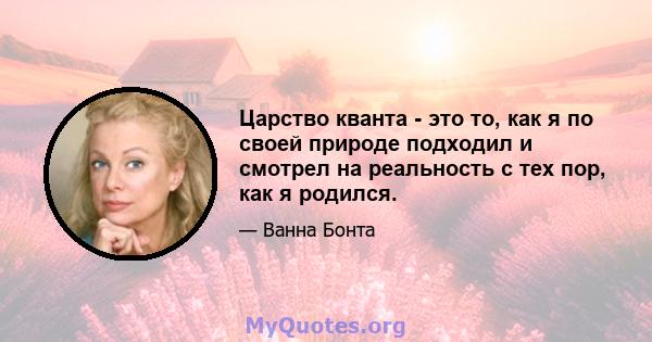 Царство кванта - это то, как я по своей природе подходил и смотрел на реальность с тех пор, как я родился.