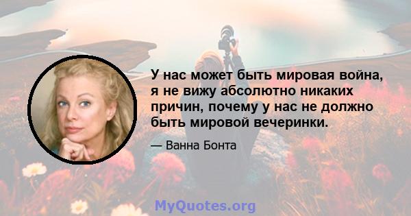 У нас может быть мировая война, я не вижу абсолютно никаких причин, почему у нас не должно быть мировой вечеринки.