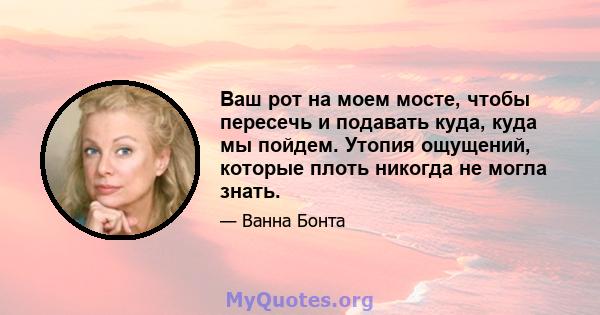 Ваш рот на моем мосте, чтобы пересечь и подавать куда, куда мы пойдем. Утопия ощущений, которые плоть никогда не могла знать.