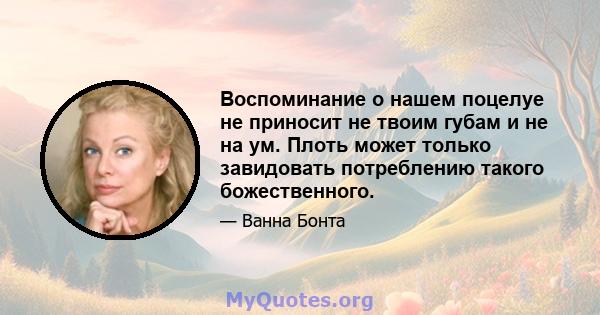 Воспоминание о нашем поцелуе не приносит не твоим губам и не на ум. Плоть может только завидовать потреблению такого божественного.