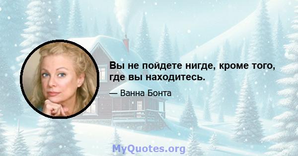 Вы не пойдете нигде, кроме того, где вы находитесь.