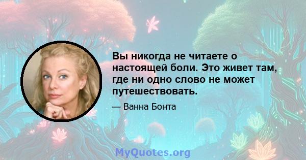 Вы никогда не читаете о настоящей боли. Это живет там, где ни одно слово не может путешествовать.