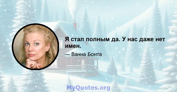 Я стал полным да. У нас даже нет имен.