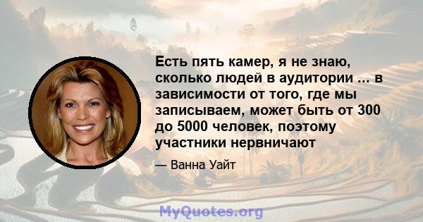 Есть пять камер, я не знаю, сколько людей в аудитории ... в зависимости от того, где мы записываем, может быть от 300 до 5000 человек, поэтому участники нервничают