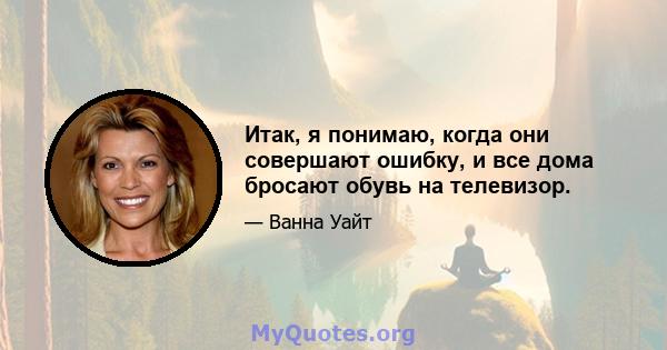 Итак, я понимаю, когда они совершают ошибку, и все дома бросают обувь на телевизор.