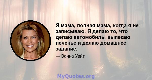 Я мама, полная мама, когда я не записываю. Я делаю то, что делаю автомобиль, выпекаю печенье и делаю домашнее задание.