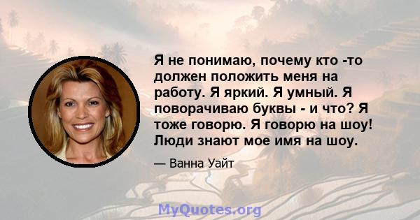 Я не понимаю, почему кто -то должен положить меня на работу. Я яркий. Я умный. Я поворачиваю буквы - и что? Я тоже говорю. Я говорю на шоу! Люди знают мое имя на шоу.