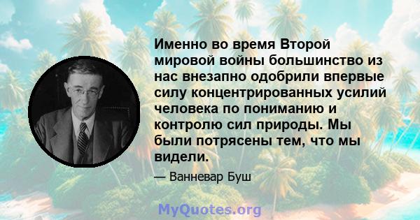 Именно во время Второй мировой войны большинство из нас внезапно одобрили впервые силу концентрированных усилий человека по пониманию и контролю сил природы. Мы были потрясены тем, что мы видели.