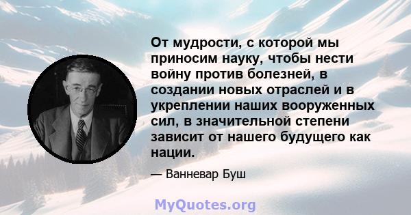 От мудрости, с которой мы приносим науку, чтобы нести войну против болезней, в создании новых отраслей и в укреплении наших вооруженных сил, в значительной степени зависит от нашего будущего как нации.