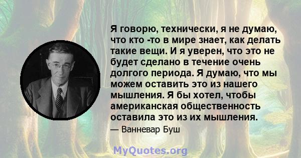 Я говорю, технически, я не думаю, что кто -то в мире знает, как делать такие вещи. И я уверен, что это не будет сделано в течение очень долгого периода. Я думаю, что мы можем оставить это из нашего мышления. Я бы хотел, 