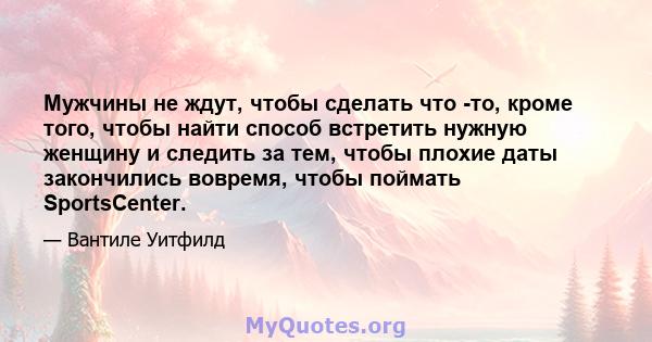 Мужчины не ждут, чтобы сделать что -то, кроме того, чтобы найти способ встретить нужную женщину и следить за тем, чтобы плохие даты закончились вовремя, чтобы поймать SportsCenter.