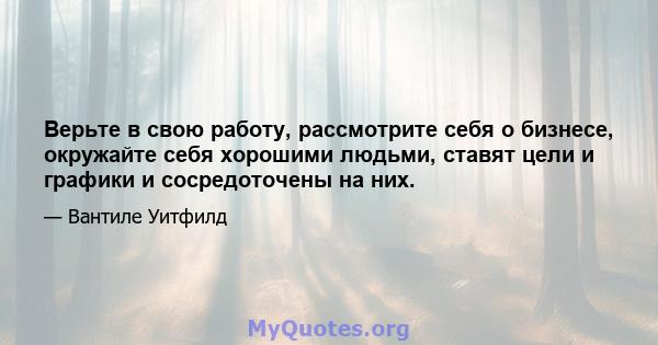 Верьте в свою работу, рассмотрите себя о бизнесе, окружайте себя хорошими людьми, ставят цели и графики и сосредоточены на них.