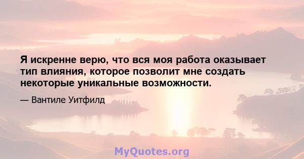 Я искренне верю, что вся моя работа оказывает тип влияния, которое позволит мне создать некоторые уникальные возможности.