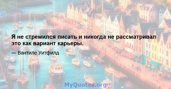 Я не стремился писать и никогда не рассматривал это как вариант карьеры.