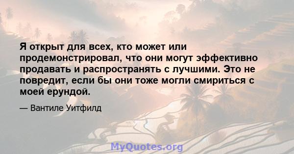 Я открыт для всех, кто может или продемонстрировал, что они могут эффективно продавать и распространять с лучшими. Это не повредит, если бы они тоже могли смириться с моей ерундой.