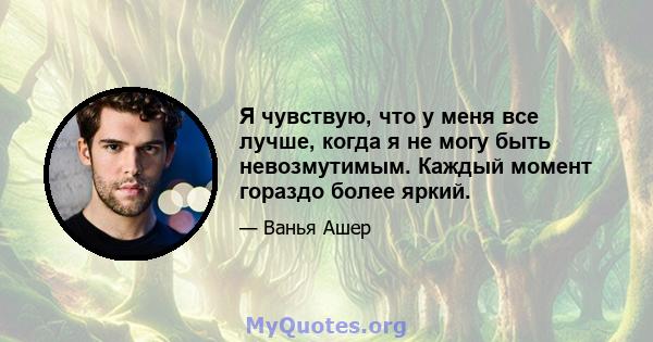 Я чувствую, что у меня все лучше, когда я не могу быть невозмутимым. Каждый момент гораздо более яркий.