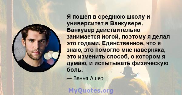 Я пошел в среднюю школу и университет в Ванкувере. Ванкувер действительно занимается йогой, поэтому я делал это годами. Единственное, что я знаю, это помогло мне наверняка, это изменить способ, о котором я думаю, и