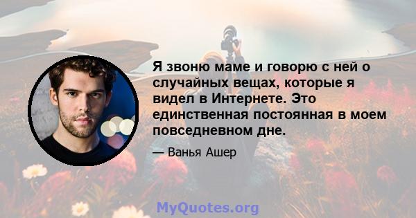 Я звоню маме и говорю с ней о случайных вещах, которые я видел в Интернете. Это единственная постоянная в моем повседневном дне.