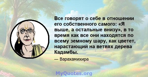 Все говорят о себе в отношении его собственного самого: «Я выше, а остальные внизу», в то время как все они находятся по всему земному шару, как цветет, нарастающий на ветвях дерева Кадамбы.