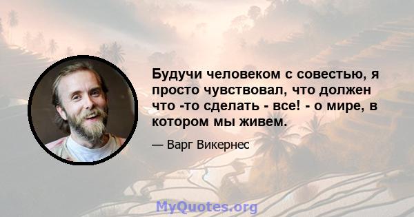 Будучи человеком с совестью, я просто чувствовал, что должен что -то сделать - все! - о мире, в котором мы живем.