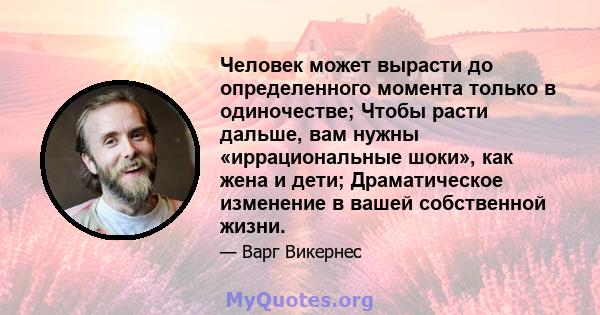 Человек может вырасти до определенного момента только в одиночестве; Чтобы расти дальше, вам нужны «иррациональные шоки», как жена и дети; Драматическое изменение в вашей собственной жизни.