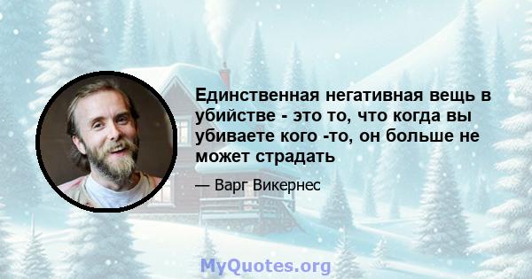 Единственная негативная вещь в убийстве - это то, что когда вы убиваете кого -то, он больше не может страдать