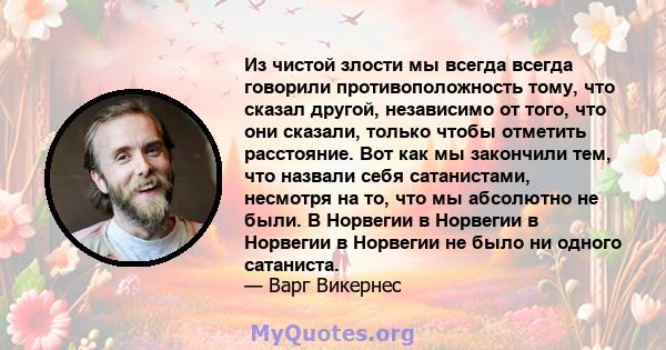 Из чистой злости мы всегда всегда говорили противоположность тому, что сказал другой, независимо от того, что они сказали, только чтобы отметить расстояние. Вот как мы закончили тем, что назвали себя сатанистами,