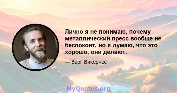 Лично я не понимаю, почему металлический пресс вообще не беспокоит, но я думаю, что это хорошо, они делают.